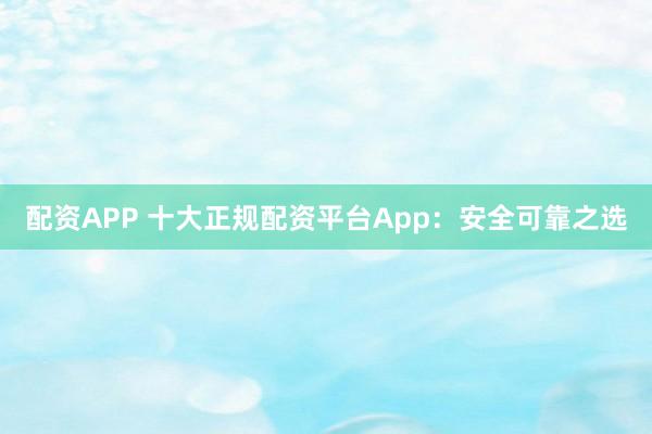 配资APP 十大正规配资平台App：安全可靠之选