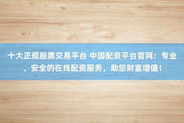 十大正规股票交易平台 中国配资平台官网：专业、安全的在线配资服务，助您财富增值！