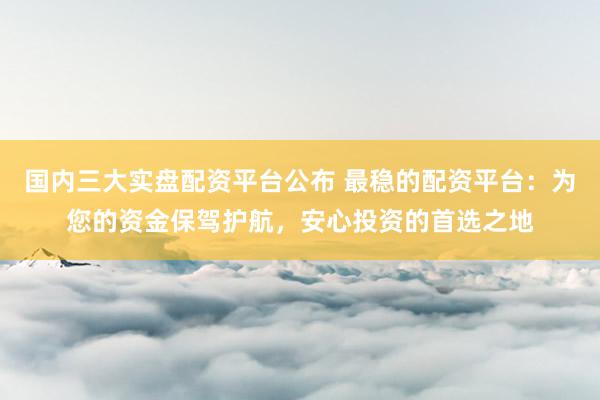 国内三大实盘配资平台公布 最稳的配资平台：为您的资金保驾护航，安心投资的首选之地