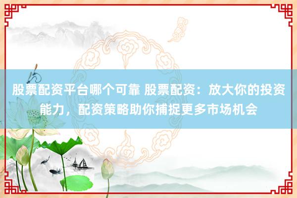 股票配资平台哪个可靠 股票配资：放大你的投资能力，配资策略助你捕捉更多市场机会