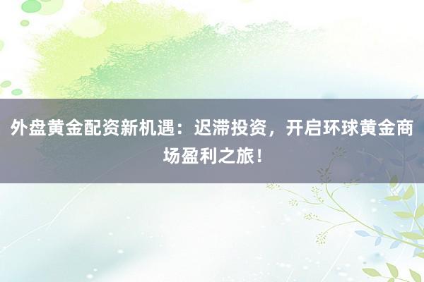 外盘黄金配资新机遇：迟滞投资，开启环球黄金商场盈利之旅！