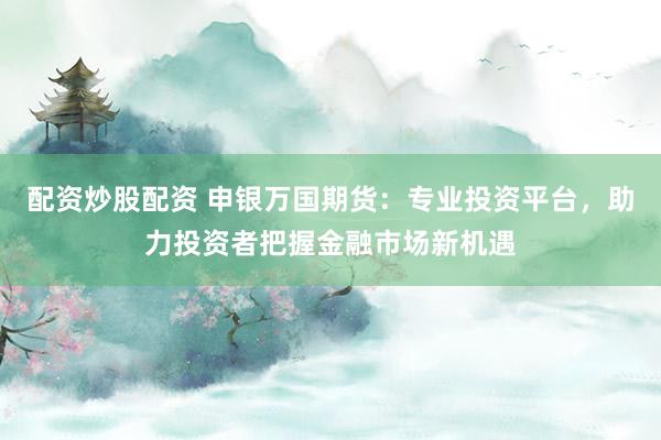 配资炒股配资 申银万国期货：专业投资平台，助力投资者把握金融市场新机遇