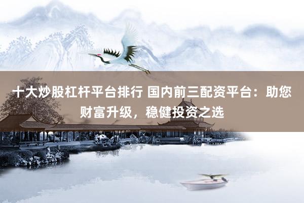 十大炒股杠杆平台排行 国内前三配资平台：助您财富升级，稳健投资之选