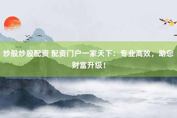 炒股炒股配资 配资门户一家天下：专业高效，助您财富升级！