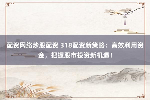 配资网络炒股配资 318配资新策略：高效利用资金，把握股市投资新机遇！