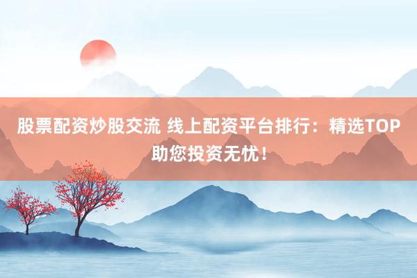 股票配资炒股交流 线上配资平台排行：精选TOP助您投资无忧！