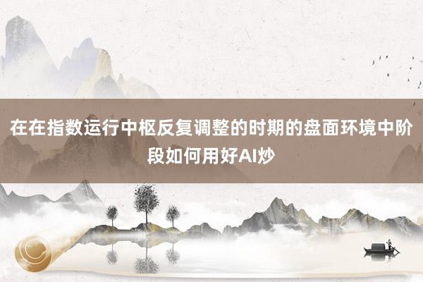 在在指数运行中枢反复调整的时期的盘面环境中阶段如何用好AI炒