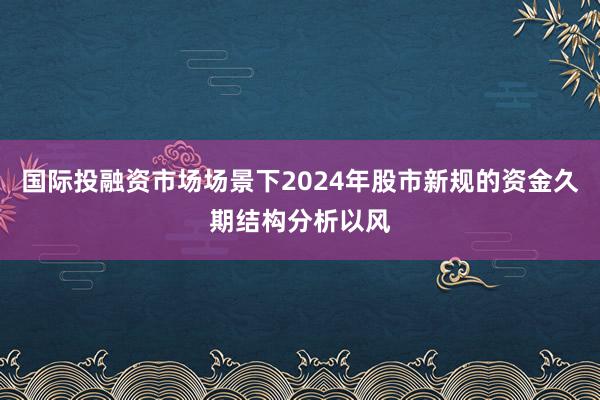国际投融资市场场景下2024年股市新规的资金久期结构分析以风