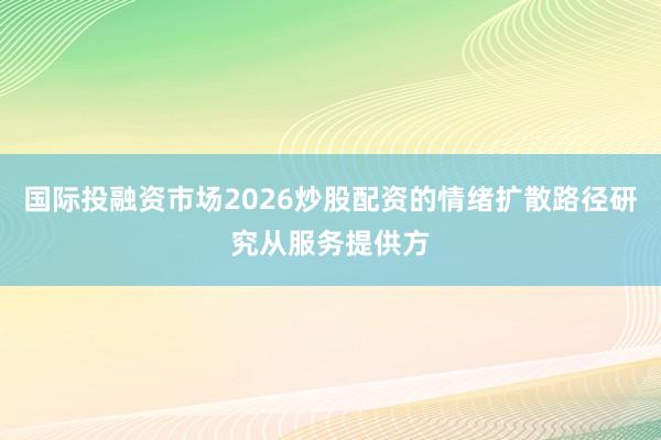 国际投融资市场2026炒股配资的情绪扩散路径研究从服务提供方