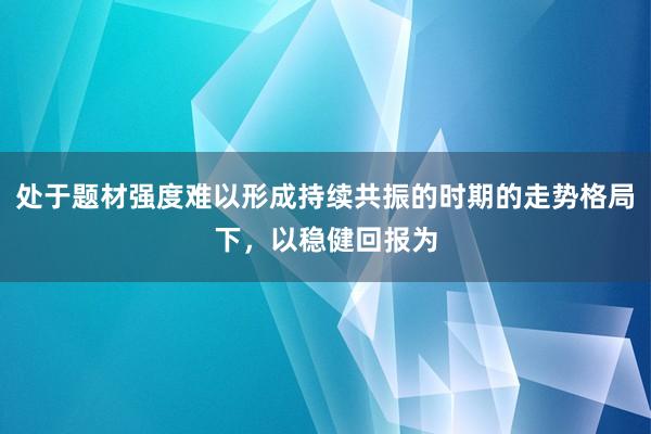 处于题材强度难以形成持续共振的时期的走势格局下，以稳健回报为