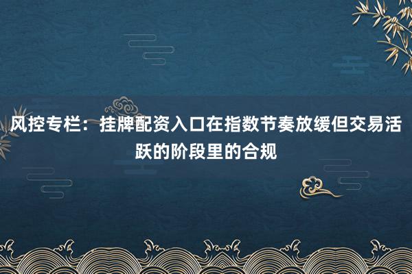 风控专栏：挂牌配资入口在指数节奏放缓但交易活跃的阶段里的合规