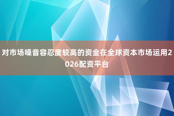 对市场噪音容忍度较高的资金在全球资本市场运用2026配资平台