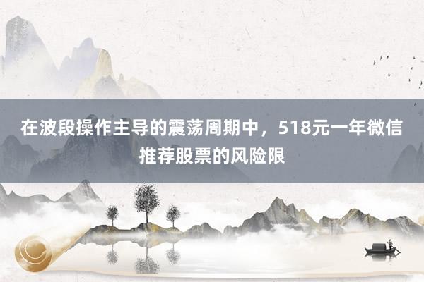 在波段操作主导的震荡周期中，518元一年微信推荐股票的风险限