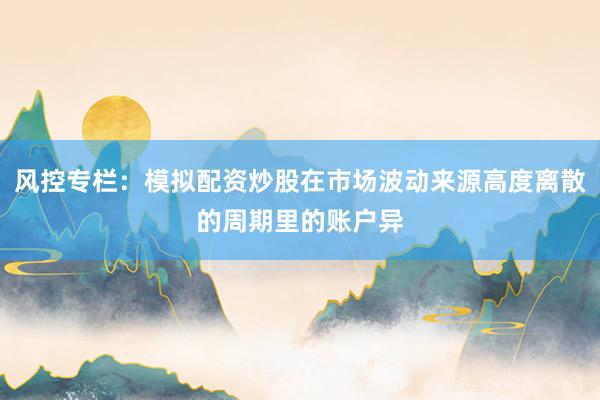 风控专栏：模拟配资炒股在市场波动来源高度离散的周期里的账户异