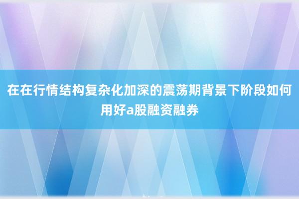 在在行情结构复杂化加深的震荡期背景下阶段如何用好a股融资融券