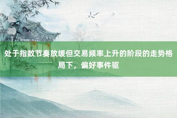 处于指数节奏放缓但交易频率上升的阶段的走势格局下，偏好事件驱