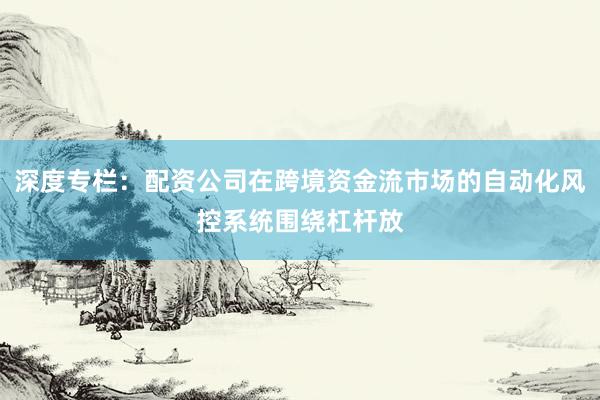 深度专栏：配资公司在跨境资金流市场的自动化风控系统围绕杠杆放