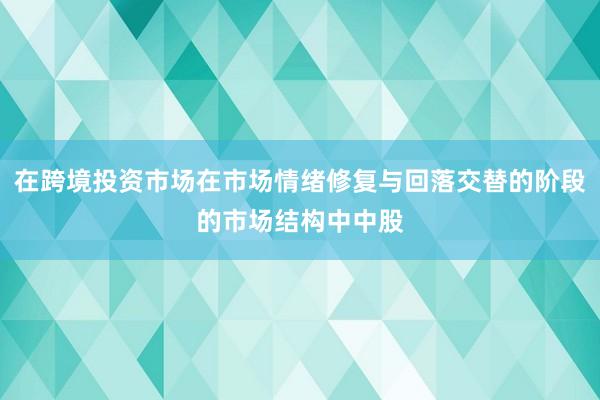 在跨境投资市场在市场情绪修复与回落交替的阶段的市场结构中中股
