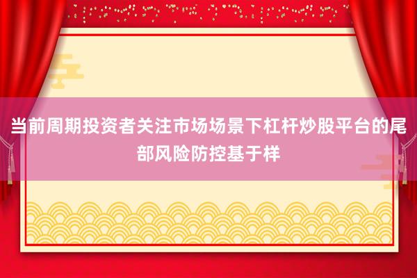 当前周期投资者关注市场场景下杠杆炒股平台的尾部风险防控基于样