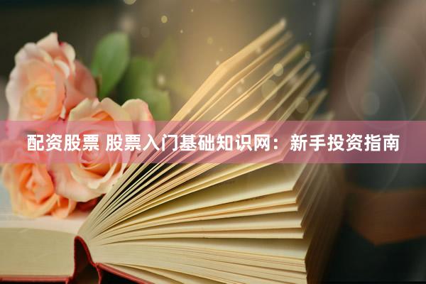 配资股票 股票入门基础知识网：新手投资指南