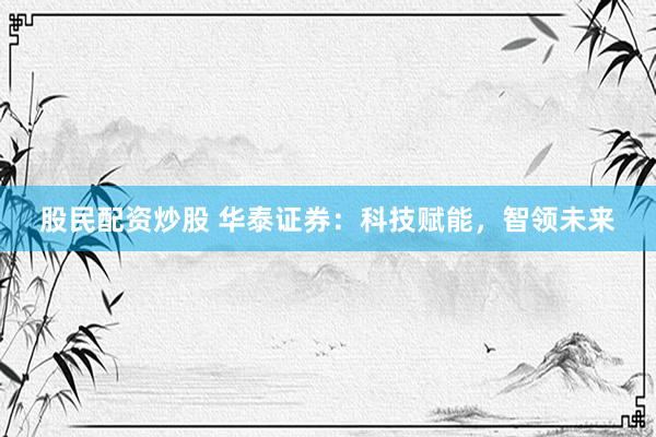 股民配资炒股 华泰证券：科技赋能，智领未来