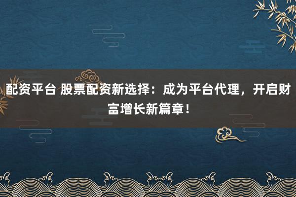配资平台 股票配资新选择：成为平台代理，开启财富增长新篇章！
