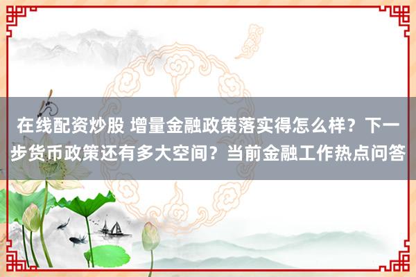 在线配资炒股 增量金融政策落实得怎么样？下一步货币政策还有多大空间？当前金融工作热点问答