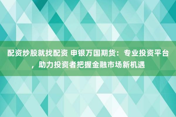 配资炒股就找配资 申银万国期货：专业投资平台，助力投资者把握金融市场新机遇