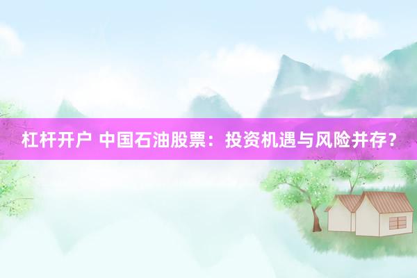 杠杆开户 中国石油股票：投资机遇与风险并存？