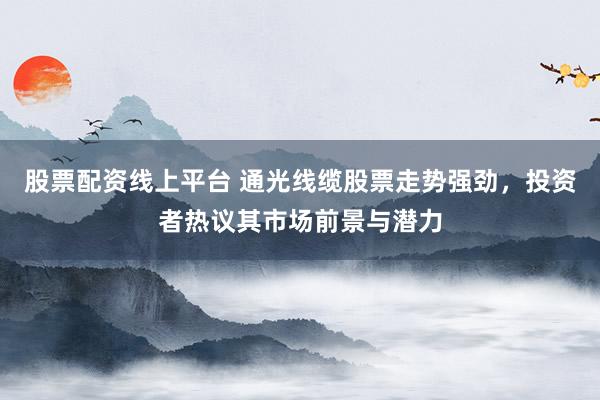 股票配资线上平台 通光线缆股票走势强劲,投资者热议其市场前景与潜力