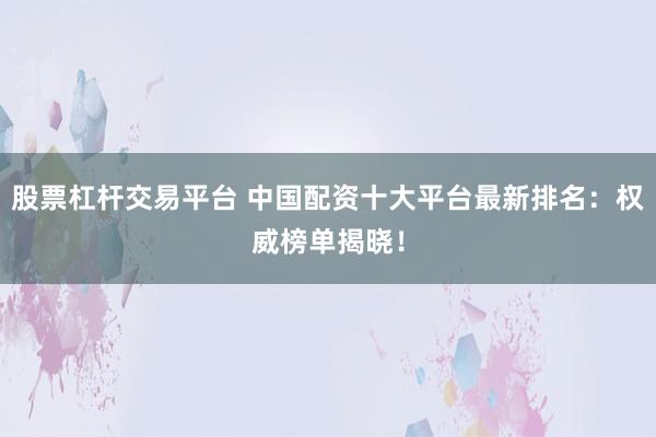 股票杠杆交易平台 中国配资十大平台最新排名：权威榜单揭晓！