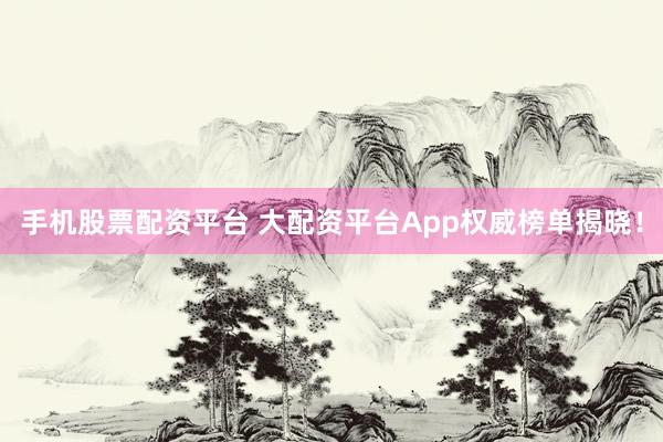 手机股票配资平台 大配资平台App权威榜单揭晓！