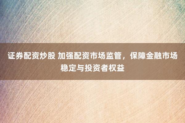 证券配资炒股 加强配资市场监管，保障金融市场稳定与投资者权益