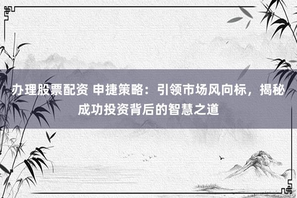 办理股票配资 申捷策略：引领市场风向标，揭秘成功投资背后的智慧之道