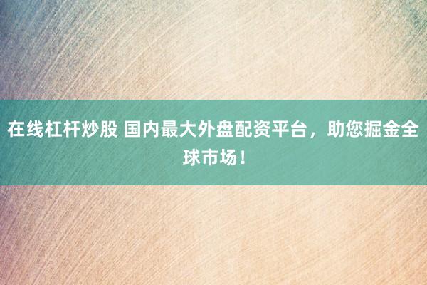 在线杠杆炒股 国内最大外盘配资平台，助您掘金全球市场！