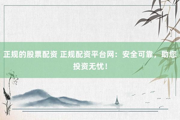 正规的股票配资 正规配资平台网：安全可靠，助您投资无忧！