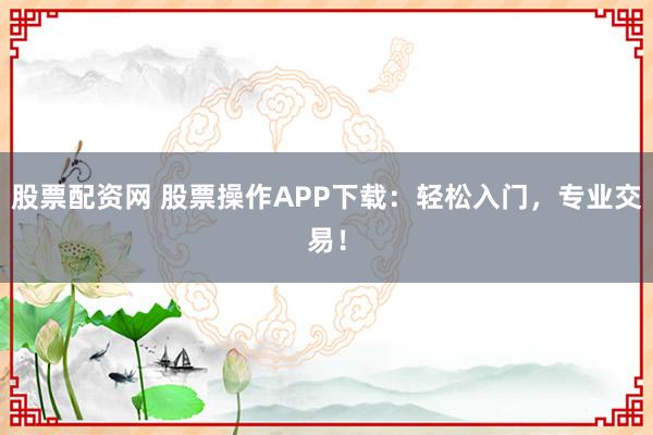 股票配资网 股票操作APP下载：轻松入门，专业交易！