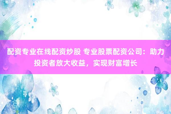 配资专业在线配资炒股 专业股票配资公司:助力投资者放大收益,实现财富增长
