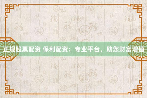 正规股票配资 保利配资：专业平台，助您财富增值