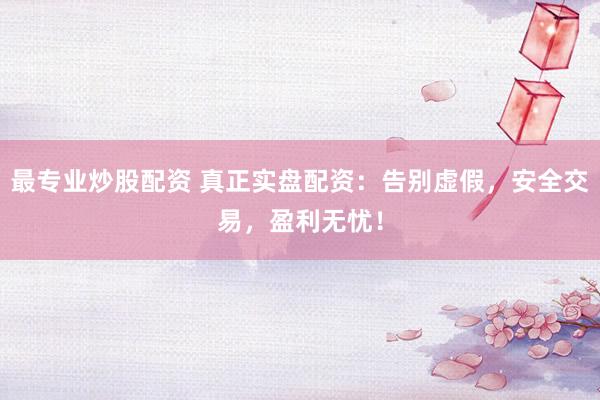 最专业炒股配资 真正实盘配资：告别虚假，安全交易，盈利无忧！