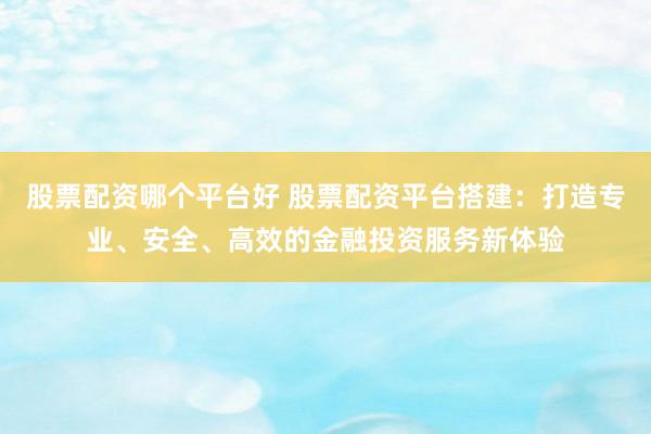 股票配资哪个平台好 股票配资平台搭建：打造专业、安全、高效的金融投资服务新体验