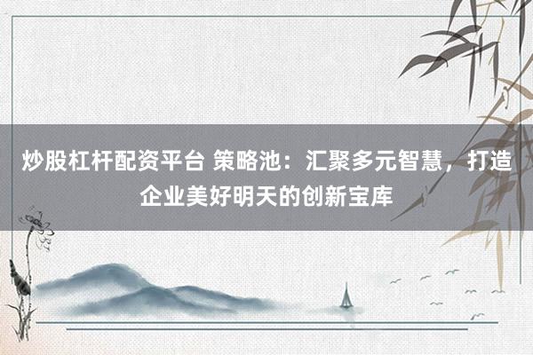 炒股杠杆配资平台 策略池：汇聚多元智慧，打造企业美好明天的创新宝库