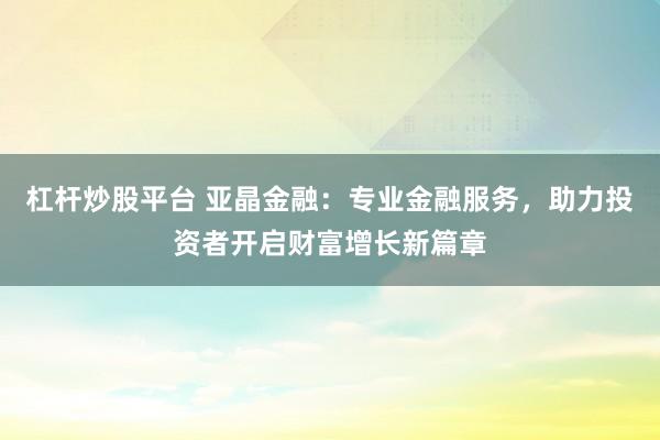 杠杆炒股平台 亚晶金融:专业金融服务,助力投资者开启财富增长新篇章