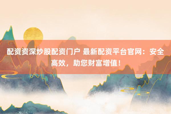 配资资深炒股配资门户 最新配资平台官网：安全高效，助您财富增值！