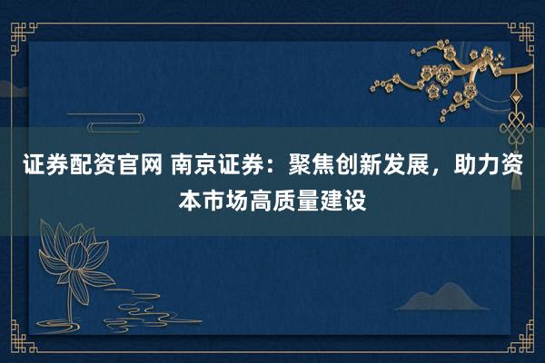 证券配资官网 南京证券：聚焦创新发展，助力资本市场高质量建设