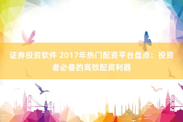 证券投资软件 2017年热门配资平台盘点:投资者必备的高效配资利器