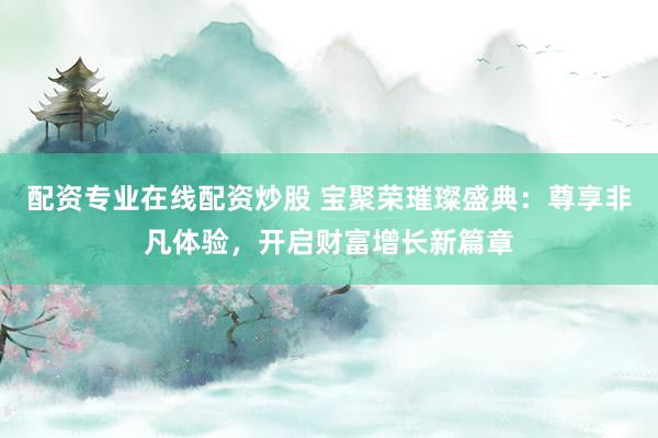 配资专业在线配资炒股 宝聚荣璀璨盛典:尊享非凡体验,开启财富增长新篇章