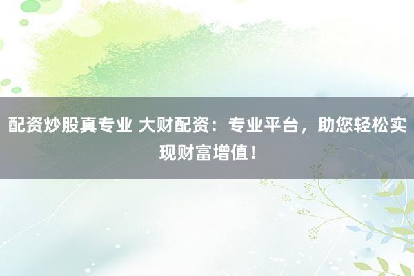 配资炒股真专业 大财配资：专业平台，助您轻松实现财富增值！