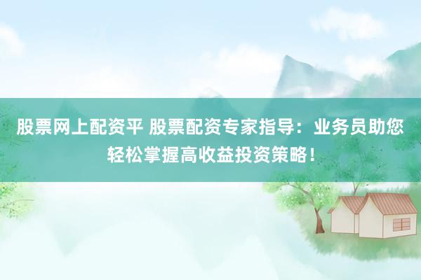 股票网上配资平 股票配资专家指导：业务员助您轻松掌握高收益投资策略！