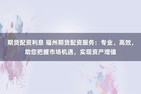 期货配资利息 福州期货配资服务：专业、高效，助您把握市场机遇，实现资产增值